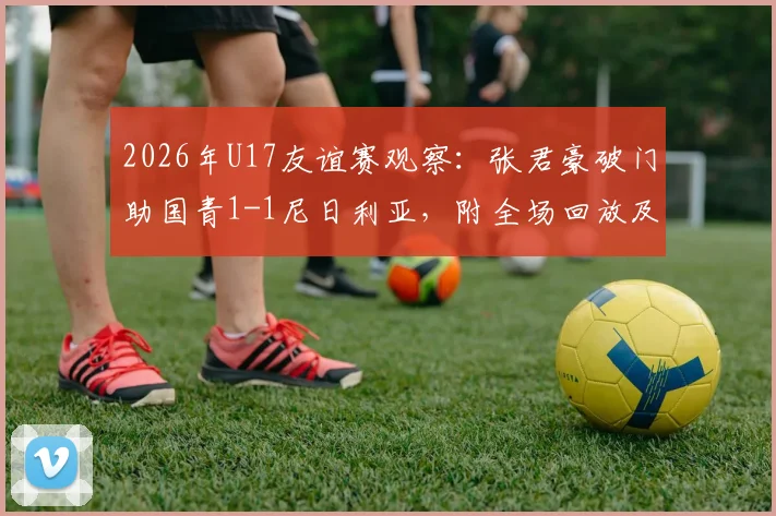 2026年U17友谊赛观察：张君豪破门助国青1-1尼日利亚，附全场回放及双方青年军球员深度解析