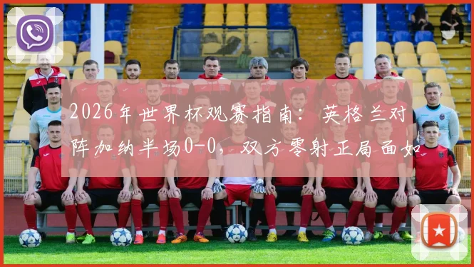 2026年世界杯观赛指南：英格兰对阵加纳半场0-0，双方零射正局面如何解读与后续看点分析