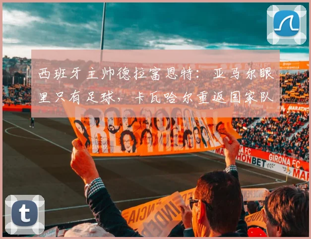 西班牙主帅德拉富恩特:亚马尔眼里只有足球,卡瓦哈尔重返国家队路不平坦