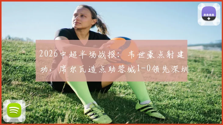 2026中超半场战报：韦世豪点射建功，席尔瓦造点助蓉城1-0领先深圳新鹏城，半场焦点解析