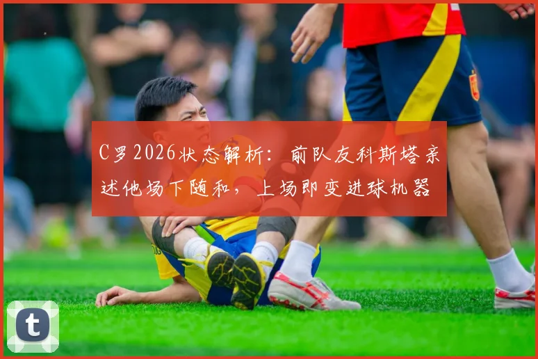 C罗2026状态解析：前队友科斯塔亲述他场下随和，上场即变进球机器的秘密