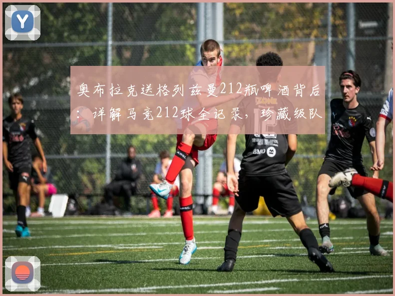 奥布拉克送格列兹曼212瓶啤酒背后：详解马竞212球全记录，珍藏级队友情解读
