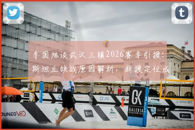 李国旭谈武汉三镇2026赛季引援：斯坦丘缺战原因解析，新援定位成关键