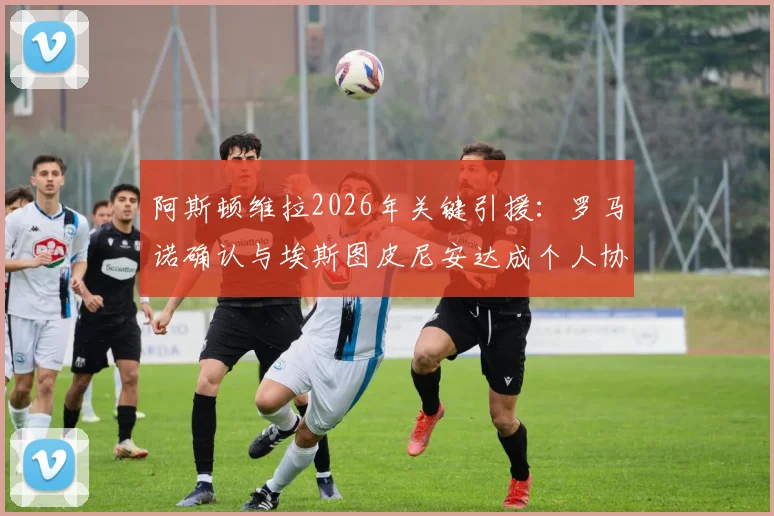 阿斯顿维拉2026年关键引援：罗马诺确认与埃斯图皮尼安达成个人协议，转会细节及对阵容影响分析