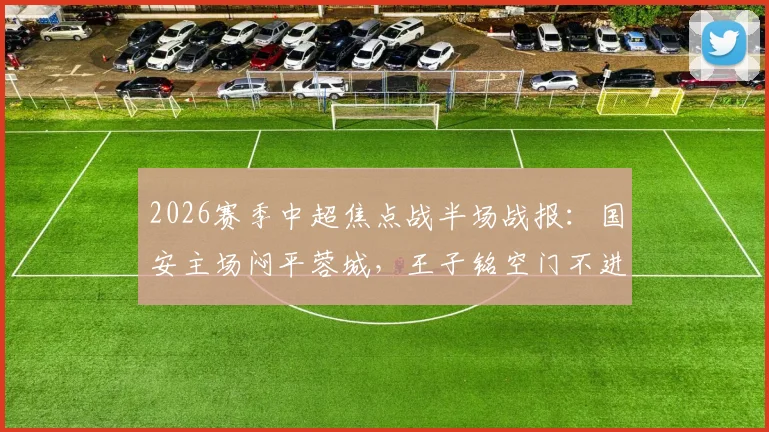 2026赛季中超焦点战半场战报：国安主场闷平蓉城，王子铭空门不进，韦世豪战术犯规染黄