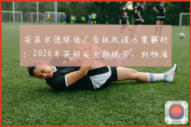 安菲尔德球场广告板改造方案解析：2026年英超安全新规下，利物浦如何防止球员重伤事件重演