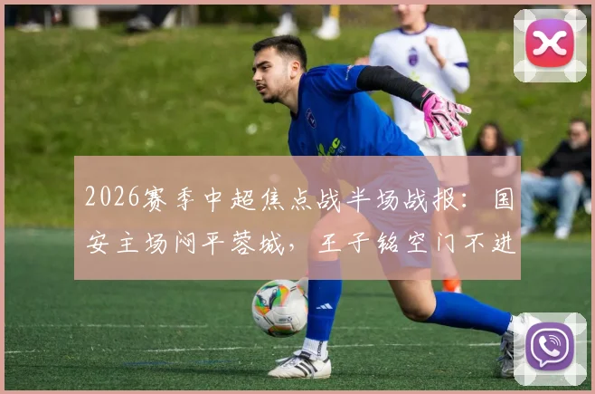 2026赛季中超焦点战半场战报：国安主场闷平蓉城，王子铭空门不进，韦世豪战术犯规染黄