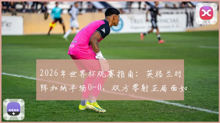 2026年世界杯观赛指南:英格兰对阵加纳半场0-0,双方零射正局面如何解读与后续看点分析
