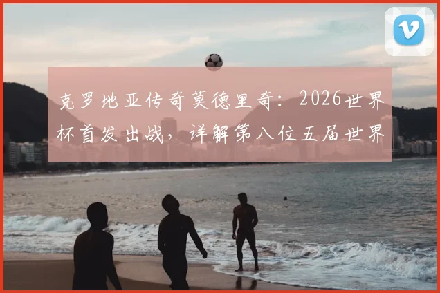 克罗地亚传奇莫德里奇:2026世界杯首发出战,详解第八位五届世界杯球员的非凡生涯与数据全纪录