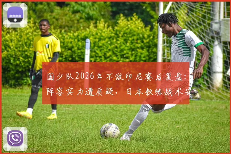国少队2026年不敌印尼赛后复盘：阵容实力遭质疑，日本教练战术安排引发媒体热议