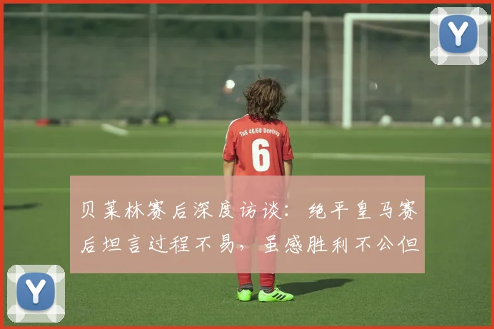 贝莱林赛后深度访谈：绝平皇马赛后坦言过程不易，虽感胜利不公但结果已尽全力