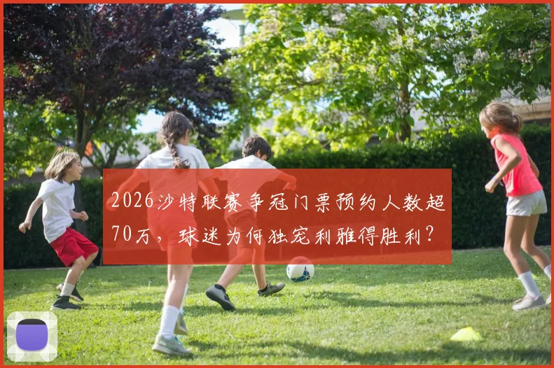 2026沙特联赛争冠门票预约人数超70万,球迷为何独宠利雅得胜利?这三点原因最真实