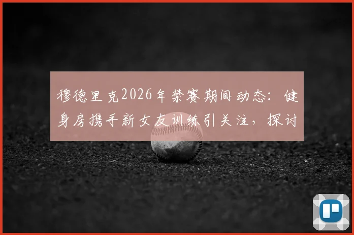 穆德里克2026年禁赛期间动态：健身房携手新女友训练引关注，探讨球星场外生活对状态影响