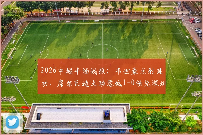 2026中超半场战报：韦世豪点射建功，席尔瓦造点助蓉城1-0领先深圳新鹏城，半场焦点解析
