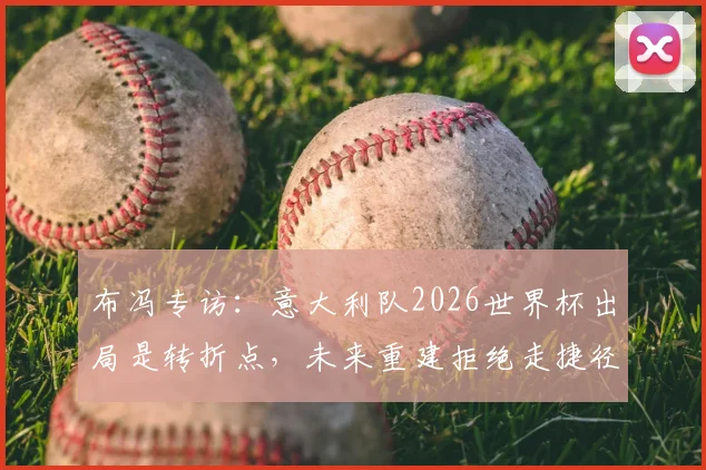 布冯专访:意大利队2026世界杯出局是转折点,未来重建拒绝走捷径,年轻球员是关键