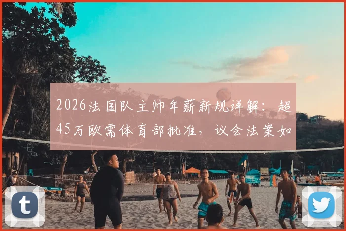 2026法国队主帅年薪新规详解：超45万欧需体育部批准，议会法案如何影响德尚或未来继任者？