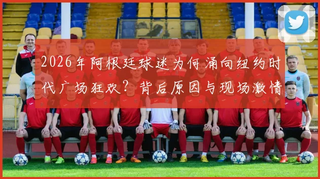 2026年阿根廷球迷为何涌向纽约时代广场狂欢？背后原因与现场激情揭秘