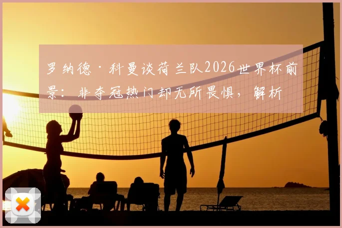 罗纳德·科曼谈荷兰队2026世界杯前景:非夺冠热门却无所畏惧,解析橙衣军团真正实力与战术底气