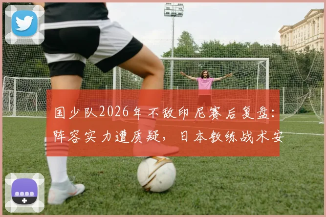 国少队2026年不敌印尼赛后复盘:阵容实力遭质疑,日本教练战术安排引发媒体热议