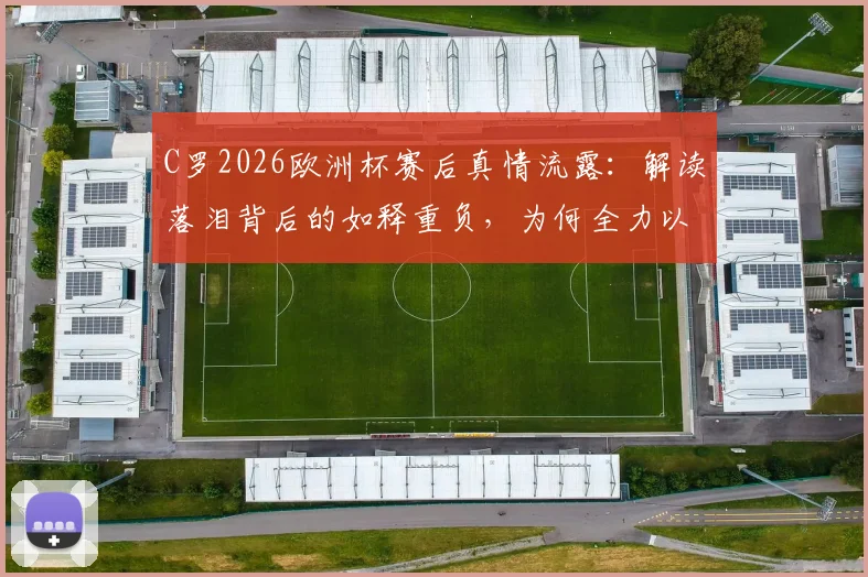 C罗2026欧洲杯赛后真情流露：解读落泪背后的如释重负，为何全力以赴的人永远值得尊重
