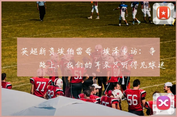 英超新贵埃伯雷奇·埃泽专访:争冠路上,我们的耳朵只听得见球迷的呐喊