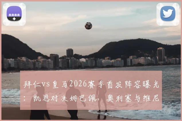 拜仁vs皇马2026赛季首发阵容曝光:凯恩对决姆巴佩,奥利塞与维尼修斯边路关键对决分析