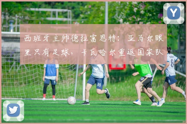 西班牙主帅德拉富恩特：亚马尔眼里只有足球，卡瓦哈尔重返国家队路不平坦