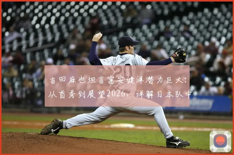 吉田麻也坦言富安健洋潜力巨大:从首秀到展望2026,详解日本队中卫传承与未来