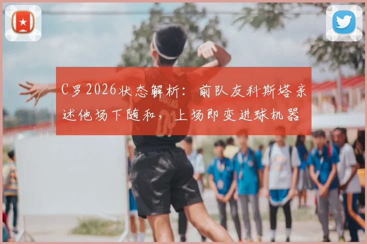 C罗2026状态解析:前队友科斯塔亲述他场下随和,上场即变进球机器的秘密