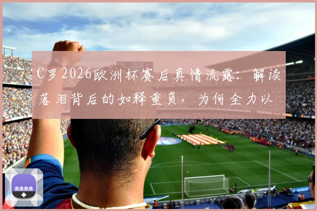C罗2026欧洲杯赛后真情流露：解读落泪背后的如释重负，为何全力以赴的人永远值得尊重