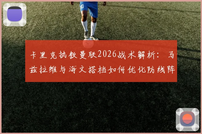 卡里克执教曼联2026战术解析:马兹拉维与海文搭档如何优化防线阵容平衡,实战效果深度分析