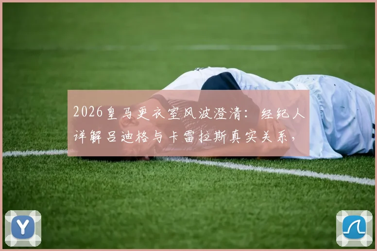 2026皇马更衣室风波澄清：经纪人详解吕迪格与卡雷拉斯真实关系，德媒报道真相在此