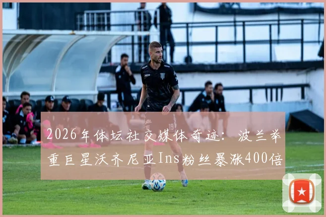 2026年体坛社交媒体奇迹：波兰举重巨星沃齐尼亚Ins粉丝暴涨400倍，突破2000万背后的原因分析