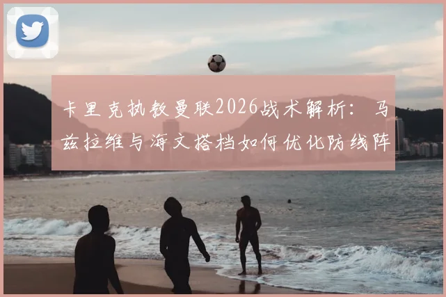卡里克执教曼联2026战术解析：马兹拉维与海文搭档如何优化防线阵容平衡，实战效果深度分析
