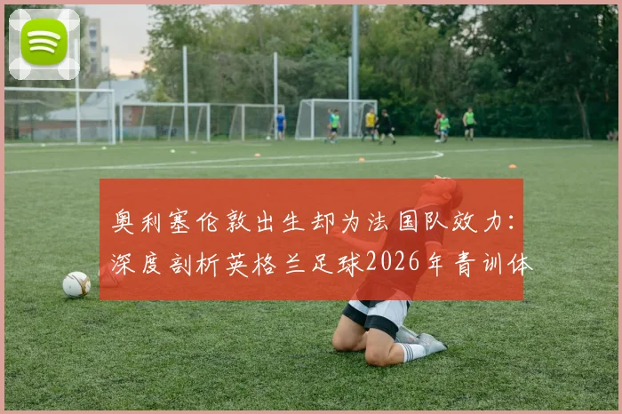 奥利塞伦敦出生却为法国队效力:深度剖析英格兰足球2026年青训体系与人才流失困局
