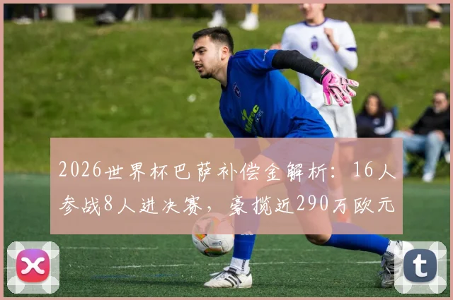 2026世界杯巴萨补偿金解析：16人参战8人进决赛，豪揽近290万欧元背后的运作机制