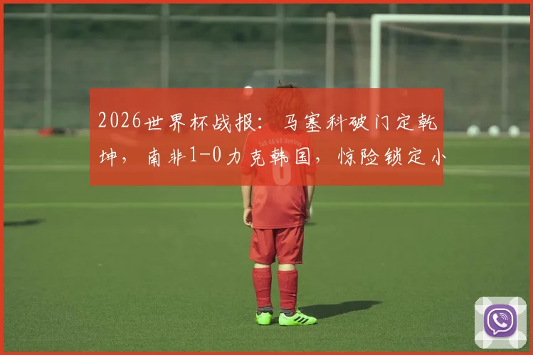 2026世界杯战报：马塞科破门定乾坤，南非1-0力克韩国，惊险锁定小组第二晋级之路详解
