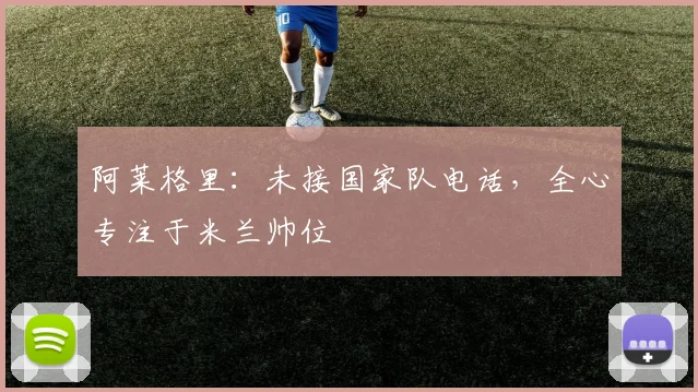 阿莱格里:未接国家队电话,全心专注于米兰帅位