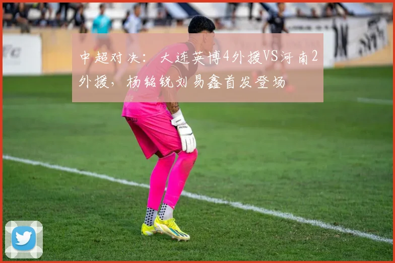 中超对决:大连英博4外援VS河南2外援,杨铭锐刘易鑫首发登场
