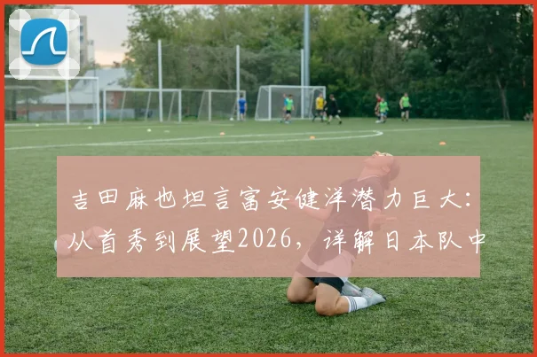 吉田麻也坦言富安健洋潜力巨大：从首秀到展望2026，详解日本队中卫传承与未来