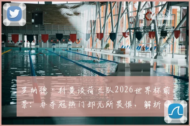罗纳德·科曼谈荷兰队2026世界杯前景：非夺冠热门却无所畏惧，解析橙衣军团真正实力与战术底气