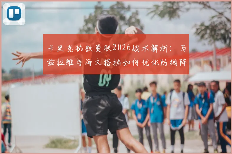 卡里克执教曼联2026战术解析：马兹拉维与海文搭档如何优化防线阵容平衡，实战效果深度分析