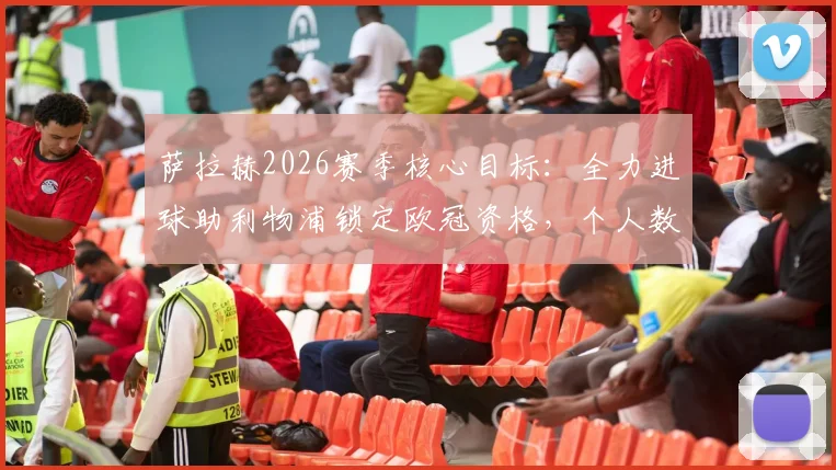 萨拉赫2026赛季核心目标:全力进球助利物浦锁定欧冠资格,个人数据与球队前景全面分析