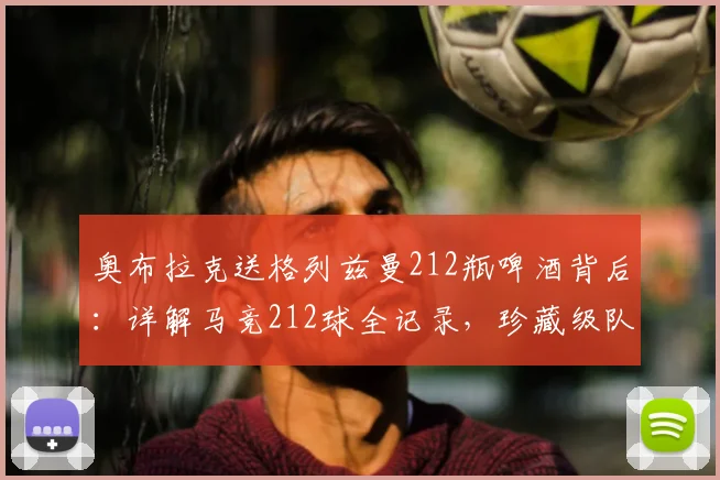 奥布拉克送格列兹曼212瓶啤酒背后：详解马竞212球全记录，珍藏级队友情解读