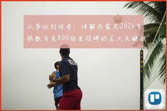 从争议到传奇:详解西蒙尼2026年执教马竞800场里程碑的五大关键战役