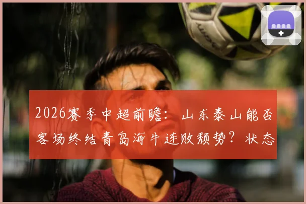 2026赛季中超前瞻:山东泰山能否客场终结青岛海牛连败颓势?状态回暖与保级困境深度分析