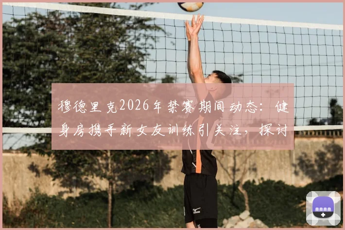 穆德里克2026年禁赛期间动态：健身房携手新女友训练引关注，探讨球星场外生活对状态影响