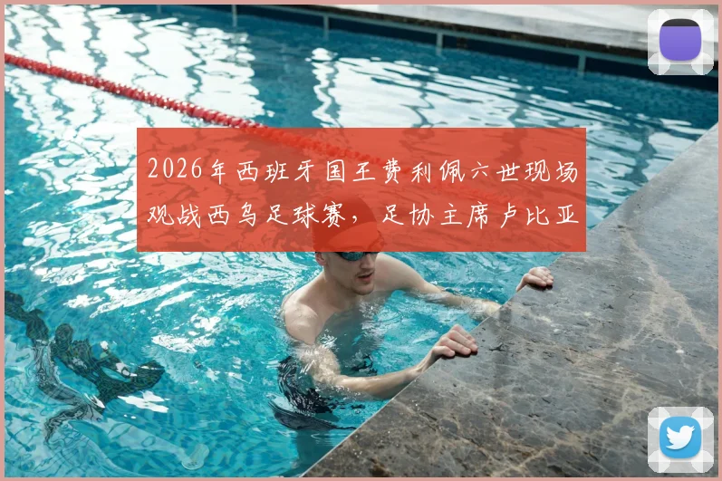 2026年西班牙国王费利佩六世现场观战西乌足球赛，足协主席卢比亚莱斯全程陪同接待细节回顾