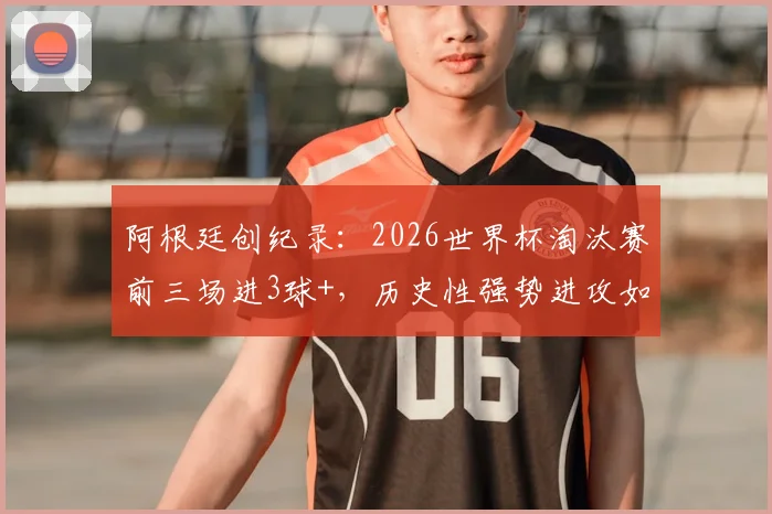 阿根廷创纪录:2026世界杯淘汰赛前三场进3球+,历史性强势进攻如何延续?深度数据前瞻