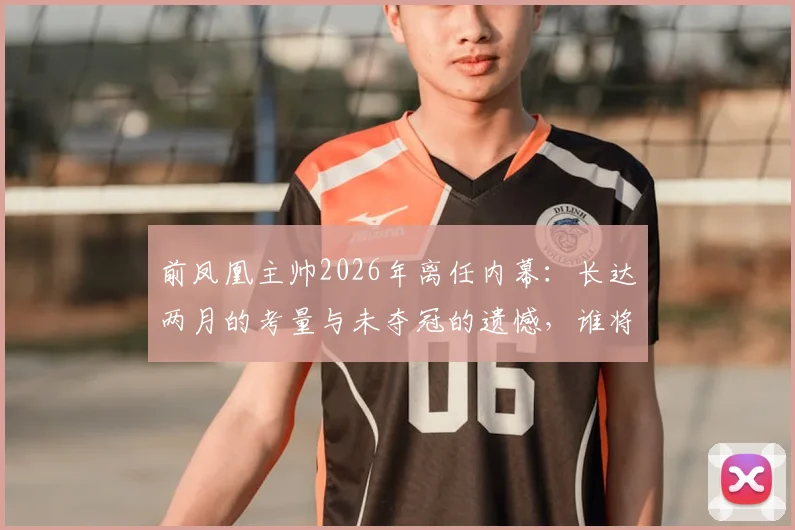 前凤凰主帅2026年离任内幕：长达两月的考量与未夺冠的遗憾，谁将接掌凤凰帅印？